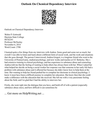 Outlook On Chemical Dependency Interview
Outlook on Chemical Dependency Interview
Walter P. Gottwald
Daytona State College
HUS2241
Professor McNeeley
November 6, 2014
Word Count: 2700
I learned quite a few things from my interview with Andrea. Some good and some not so much, but
overall I was able to listen and learn about a different form of social work, and the work and situations
that she goes through. The person I interviewed, Andrea Gregert, is a longtime friend who went to the
University of Pennsylvania, studied psychology, and now works and teaches at UC Berkeley. She s
had extensive training in clinical psychology, and has experience in substance abuse and counseling.
Andrea told me that the feeling of wanting to help others has always been with her. When I asked her
what helped her decide on being a social worker her response was that someone in her early life had a
problem with substance abuse and it affected her because she didn t know how to help them at the
time. Her wanting to help her friend pushed her to complete her doctorate in clinical psychology. I
know it must have been a difficult journey to complete her education. She knew then that she could
make a difference with the education that she received. She left me with a very passionate feeling
about the field, and I m glad that I had the ability to interview her.
Firstly, she went right into the dialogue that you have, and build off of with a patient (especially
substance abuse ones), and how difficult it can sometimes be
... Get more on HelpWriting.net ...
 