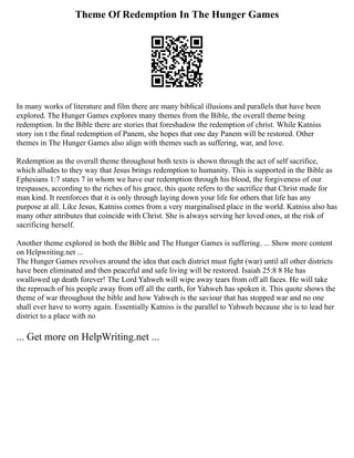 Theme Of Redemption In The Hunger Games
In many works of literature and film there are many biblical illusions and parallels that have been
explored. The Hunger Games explores many themes from the Bible, the overall theme being
redemption. In the Bible there are stories that foreshadow the redemption of christ. While Katniss
story isn t the final redemption of Panem, she hopes that one day Panem will be restored. Other
themes in The Hunger Games also align with themes such as suffering, war, and love.
Redemption as the overall theme throughout both texts is shown through the act of self sacrifice,
which alludes to they way that Jesus brings redemption to humanity. This is supported in the Bible as
Ephesians 1:7 states 7 in whom we have our redemption through his blood, the forgiveness of our
trespasses, according to the riches of his grace, this quote refers to the sacrifice that Christ made for
man kind. It reenforces that it is only through laying down your life for others that life has any
purpose at all. Like Jesus, Katniss comes from a very marginalised place in the world. Katniss also has
many other attributes that coincide with Christ. She is always serving her loved ones, at the risk of
sacrificing herself.
Another theme explored in both the Bible and The Hunger Games is suffering. ... Show more content
on Helpwriting.net ...
The Hunger Games revolves around the idea that each district must fight (war) until all other districts
have been eliminated and then peaceful and safe living will be restored. Isaiah 25:8 8 He has
swallowed up death forever! The Lord Yahweh will wipe away tears from off all faces. He will take
the reproach of his people away from off all the earth, for Yahweh has spoken it. This quote shows the
theme of war throughout the bible and how Yahweh is the saviour that has stopped war and no one
shall ever have to worry again. Essentially Katniss is the parallel to Yahweh because she is to lead her
district to a place with no
... Get more on HelpWriting.net ...
 