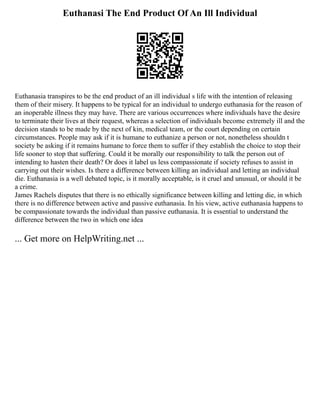 Euthanasi The End Product Of An Ill Individual
Euthanasia transpires to be the end product of an ill individual s life with the intention of releasing
them of their misery. It happens to be typical for an individual to undergo euthanasia for the reason of
an inoperable illness they may have. There are various occurrences where individuals have the desire
to terminate their lives at their request, whereas a selection of individuals become extremely ill and the
decision stands to be made by the next of kin, medical team, or the court depending on certain
circumstances. People may ask if it is humane to euthanize a person or not, nonetheless shouldn t
society be asking if it remains humane to force them to suffer if they establish the choice to stop their
life sooner to stop that suffering. Could it be morally our responsibility to talk the person out of
intending to hasten their death? Or does it label us less compassionate if society refuses to assist in
carrying out their wishes. Is there a difference between killing an individual and letting an individual
die. Euthanasia is a well debated topic, is it morally acceptable, is it cruel and unusual, or should it be
a crime.
James Rachels disputes that there is no ethically significance between killing and letting die, in which
there is no difference between active and passive euthanasia. In his view, active euthanasia happens to
be compassionate towards the individual than passive euthanasia. It is essential to understand the
difference between the two in which one idea
... Get more on HelpWriting.net ...
 