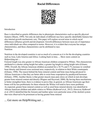 Racial Differences
Introduction
Race is described as genetic differences due to phenotypic characteristics such as specific physical
features (Sheets, 1999). Not only do individuals of different race have specific identifiable features but
also internal growth mechanisms vary. This paper will explore several areas in which racial
differences influence growth and development. Growth differences between races are of importance
since individuals are often compared to norms. However, it is evident that everyone has unique
characteristics, and these characteristics can be attributed to race.
Nutrition
Nutrition in the developed countries is not as much of a concern as it is for the developing countries
such as Asia, Latin America and Africa. Looking back in time, ... Show more content on
Helpwriting.net ...
Femoral length was also greater in African American children compared to Whites. This characteristic
attributed to a shorter sitting height but rather, a greater leg length to sitting height ratio (Gilsanz,
1998). Overall, the African American children accounted for a 10.7% and 5.7% increase in vertebral
bone density and femoral cross sectional area, respectively, in relation to their White counterparts
(Gilsanz, 1998). The reason behind the bone mineral content and bone mass being advanced in
African Americans is that they are better able to resist bone resporption by parathyroid hormone
(Gilsanz, 1998). Another theory is that greater muscle mass puts stress on which in turn develops
greater bone mineral content and density (Wagner and Heyward, 2000). By having these mechanisms
to better strengthen bone, there is evidence to prove that, in general, as African Americans age their
bones will be less problematic for them whereas the Whites will tend to have more problems.
As expected, greater bone mineral content as well as areal bone mineral density was identified in
African American children and adults relative to Whites (Kalkwarf et al., 2012). However, Kalkwarf
et al. (2012) identified that the forearm and lumbar spine were particular areas of the skeletal system
that were observed to be prominent as having greater bone mineral
... Get more on HelpWriting.net ...
 