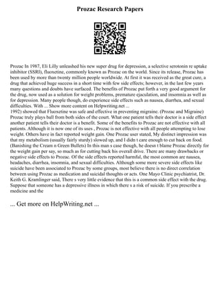 Prozac Research Papers
Prozac In 1987, Eli Lilly unleashed his new super drug for depression, a selective serotonin re uptake
inhibitor (SSRI), fluoxetine, commonly known as Prozac on the world. Since its release, Prozac has
been used by more than twenty million people worldwide. At first it was received as the great cure, a
drug that achieved huge success in a short time with few side effects; however, in the last few years
many questions and doubts have surfaced. The benefits of Prozac put forth a very good argument for
the drug, now used as a solution for weight problems, premature ejaculation, and insomnia as well as
for depression. Many people though, do experience side effects such as nausea, diarrhea, and sexual
difficulties. With ... Show more content on Helpwriting.net ...
1992) showed that Fluoxetine was safe and effective in preventing migraine. (Prozac and Migraine)
Prozac truly plays ball from both sides of the court. What one patient tells their doctor is a side effect
another patient tells their doctor is a benefit. Some of the benefits to Prozac are not effective with all
patients. Although it is now one of its uses , Prozac is not effective with all people attempting to lose
weight. Others have in fact reported weight gain. One Prozac user stated, My distinct impression was
that my metabolism (usually fairly sturdy) slowed up, and I didn t care enough to cut back on food.
(Banishing the Cream n Green Bullets) In this man s case though, he doesn t blame Prozac directly for
the weight gain per say, so much as for cutting back his overall drive. There are many drawbacks or
negative side effects to Prozac. Of the side effects reported harmful, the most common are nausea,
headaches, diarrhea, insomnia, and sexual difficulties. Although some more severe side effects like
suicide have been associated to Prozac by some groups, most believe there is no direct correlation
between using Prozac as medication and suicidal thoughts or acts. One Mayo Clinic psychiatrist, Dr.
Keith G. Kramlinger said, There s very little evidence that this is a common side effect with the drug.
Suppose that someone has a depressive illness in which there s a risk of suicide. If you prescribe a
medicine and the
... Get more on HelpWriting.net ...
 