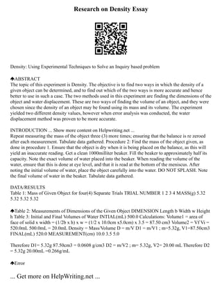 Research on Density Essay
Density: Using Experimental Techniques to Solve an Inquiry based problem
ABSTRACT
The topic of this experiment is Density. The objective is to find two ways in which the density of a
given object can be determined, and to find out which of the two ways is more accurate and hence
better to use in such a case. The two methods used in this experiment are finding the dimensions of the
object and water displacement. These are two ways of finding the volume of an object, and they were
chosen since the density of an object may be found using its mass and its volume. The experiment
yielded two different density values, however when error analysis was conducted, the water
displacement method was proven to be more accurate.
INTRODUCTION ... Show more content on Helpwriting.net ...
Repeat measuring the mass of the object three (3) more times; ensuring that the balance is re zeroed
after each measurement. Tabulate data gathered. Procedure 2: Find the mass of the object given, as
done in procedure 1. Ensure that the object is dry when it is being placed on the balance, as this will
yield an inaccurate reading. Get a clean 1000milliter beaker. Fill the beaker to approximately half its
capacity. Note the exact volume of water placed into the beaker. When reading the volume of the
water, ensure that this is done at eye level, and that it is read at the bottom of the meniscus. After
noting the initial volume of water, place the object carefully into the water. DO NOT SPLASH. Note
the final volume of water in the beaker. Tabulate data gathered.
DATA/RESULTS
Table 1: Mass of Given Object for four(4) Separate Trials TRIAL NUMBER 1 2 3 4 MASS(g) 5.32
5.32 5.32 5.32
Table 2: Measurements of Dimensions of the Given Object DIMENSION Length b Width w Height
h Table 3: Initial and Final Volumes of Water INTIAL(mL) 500.0 Calculations: Volume1 = area of
face of solid x width = (1/2b x h) x w = (1/2 x 10.0cm x5.0cm) x 3.5 = 87.50 cm3 Volume2 = Vf Vi =
520.0mL 500.0mL = 20.0mL Density = Mass/Volume D = m/V D1 = m/V1 ; m=5.32g, V1=87.50cm3
FINAL(mL) 520.0 MEASUREMENT(cm) 10.0 3.5 5.0
Therefore D1= 5.32g 87.50cm3 = 0.0608 g/cm3 D2 = m/V2 ; m= 5.32g, V2= 20.00 mL Therefore D2
= 5.32g 20.00mL =0.266g/mL
Error
... Get more on HelpWriting.net ...
 