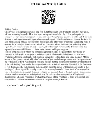 Cell Division Writing Outline
Writing Outline
Cell division is the process in which one cell, called the parent cell, divides to form two new cells,
referred to as daughter cells. How this happens depends on whether the cell is prokaryotic or
eukaryotic. There are differences of cell division for prokaryotes and eukaryotes cells. Cell division is
simpler in prokaryotes than eukaryotes because prokaryotic cells themselves are simpler. Prokaryotic
cells have a single circular chromosome, no nucleus, and a few other organelles. Eukaryotic cells, in
contrast, have multiple chromosomes which are contained within their nucleus, and many other
organelles. In eukaryotic and prokaryotic cells, all of these cell parts must be duplicated and then
separated when the cell divides. ... Show more content on Helpwriting.net ...
Mitosis is the process in which the duplicated genome in a cell is separated into halves that are
identical, which results in the growth and development of new cells. Mitosis can occur without
cytokinesis, forming single cells with multiple nuclei (Ex: certain fungi and slime moulds). Mitosis
occurs in four phases, one of which is Cytokinesis. Cytokinesis is the process where the cytoplasm of
the cell divides to form two daughter cells and ensures that the chromosome numbers are maintained
in the cell. During Cytokinesis, the cytoplasm of a cell is divided into two. The result is the formation
of two daughter cells, each having a nucleus. Apart from the nuclei, Cytokinesis also results in the
passing of cellular organelles equally between the two daughter cells. Since some of the molecules
bind to the chromosomes, each daughter cell receives an equal share of the cytoplasmic components.
Mitosis involves the division and duplication of the cell s nucleus or separation of duplicated
chromosomes whereas cytokinesis involves the division of the cytoplasm to form two distinct, new
daughter cells. Mitosis also takes more time to complete than cytokinesis
... Get more on HelpWriting.net ...
 