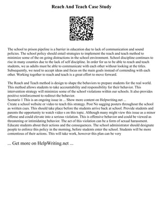 Reach And Teach Case Study
The school to prison pipeline is a barrier in education due to lack of communication and sound
policies. The school policy should entail strategies to implement the reach and teach method to
minimize some of the on going distractions in the school environment. School discipline continues to
rise in many counties due to the lack of self discipline. In order for us to be able to reach and teach
students, we as adults must be able to communicate with each other without looking at the titles.
Subsequently, we need to accept ideas and focus on the main goals instead of contending with each
other. Working together to reach and teach is a great effort to move forward.
The Reach and Teach method is design to shape the behaviors to prepare students for the real world.
This method allows students to take accountability and responsibility for their behavior. This
intervention strategy will minimize some of the school violations within our schools. It also provides
positive reinforcement to redirect the behavior.
Scenario 1 This is an ongoing issue in ... Show more content on Helpwriting.net ...
Create a school website or video to teach this strategy. Post No sagging posters throughout the school
as written cues. This should take place before the students arrive back at school. Provide students and
parents the opportunity to watch video s on this topic. Although many might view this issue as a minor
offense and could elevate into a serious violation. This is offensive behavior and could be viewed as
threatening or intimidating behavior. The act of this violation can be a form of sexual harassment.
Educate students about their actions and the consequences. The school administrator should designate
people to enforce this policy in the morning, before students enter the school. Students will be more
contentious of their actions. This will take work, however this plan can be very
... Get more on HelpWriting.net ...
 