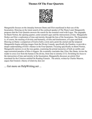 Themes Of The Four Quartets
Manganiello focuses on the interplay between Dante and Eliot manifested in their use of the
Incarnation. Drawing on the intent search of the confused speaker of The Waste Land, Manganiello
proposes that the Four Quartets answers the search for the essential word with Logos. The epigraphs
for Burnt Norton, the opening quartet, center around Logos and the intersections of time. Manganiello
fleshes out Eliot s exploration of time and eternity through the lens of the Incarnation. The Incarnation
is, of course, the meeting of divinity and humanity, of time and timelessness, of Logos and flesh.
Drawing on Dante s comparison of God to both a circle and a point the eternal and the temporal
Manganiello begins utilizing images from the Divine Comedy, specifically the Paradiso, to provide a
deeper understanding of Eliot s themes in the Four Quartets. Focusing specifically on Burnt Norton,
Manganiello narrows in on the rose garden, examining the primal memories of both an earthly and
supra terrestrial paradise of bliss it triggers. He eventually concludes that, Eliot, like Dante, invites the
reader to cross over from the human to the divine, from time to eternity (111). Switching his focus to
the intersection of time and eternity in the Incarnation, Manganiello discusses an article Eliot
translated for the Criterion entitled On Reading Einstein . The article, written by Charles Mauron,
argues that Einstein s theory of relativity does not
... Get more on HelpWriting.net ...
 