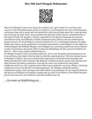 How Did Josef Mengele Dehumanize
When Josef Mengele s bones were found, the world let out a sigh of relief. For over forty years
survivors of the Nazi death camps, known as Auschwitz, were haunted by the vision of the handsome,
well dressed man with a caring smile who pointed his white gloved finger either left or right deciding
who lived and who died. Those who passed this man and survived have always remembered him as
the Angel of Death. Dr. Mengele is directly responsible for the deaths of thousands at Auschwitz
concentration camp. Josef Mengele s horrific experiments prove that he is the most dehumanizing
person in history. Dr. Josef Mengele was born on March 16, 1911, in Günzburg, Germany. His upper
middle class family was the proprietors of a machine tools business. Josef Mengele was the eldest son
of Karl Mengele and Walburga Mengele. Josef Mengele was a promising student and went to Munich
to study racial theories and earned a Ph.D. in physical anthropology. He then moved to Frankfurt am
Main to ... Show more content on Helpwriting.net ...
Dr. Mengele wanted to create a Germanic super race. Twins were the perfect specimens because one
twin could act as the control while the other was horribly experimented on. The twins became known
as Mengele s Children. They received special privileges such as being allowed to keep their own
clothes and their hair (Chris Trueman). But Mengele s Children received a much worse fate than most
other prisoners the endless experiments. Each day the twins were awakened for daily blood
withdrawals and X rays. He is reported to have bled some to death this way (Louis Bülow). The blood
withdrawal was not even the half of terrible experiments. Dr. Mengele would often perform
experimental surgery removing organs and limbs without using anesthesia. He also injected chemicals
into the eyes of children in an attempt to change their eye color (Louis Bülow). Out of three thousand
pair of twins that came into Auschwitz, only three hundred came out
... Get more on HelpWriting.net ...
 