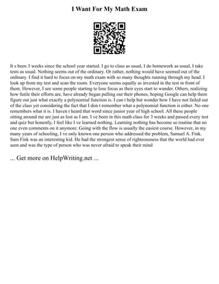 I Want For My Math Exam
It s been 3 weeks since the school year started. I go to class as usual, I do homework as usual, I take
tests as usual. Nothing seems out of the ordinary. Or rather, nothing would have seemed out of the
ordinary. I find it hard to focus on my math exam with so many thoughts running through my head. I
look up from my test and scan the room. Everyone seems equally as invested in the test in front of
them. However, I see some people starting to lose focus as their eyes start to wander. Others, realizing
how futile their efforts are, have already began pulling out their phones, hoping Google can help them
figure out just what exactly a polynomial function is. I can t help but wonder how I have not failed out
of the class yet considering the fact that I don t remember what a polynomial function is either. No one
remembers what it is. I haven t heard that word since junior year of high school. All these people
sitting around me are just as lost as I am. I ve been in this math class for 3 weeks and passed every test
and quiz but honestly, I feel like I ve learned nothing. Learning nothing has become so routine that no
one even comments on it anymore. Going with the flow is usually the easiest course. However, in my
many years of schooling, I ve only known one person who addressed the problem, Samuel A. Fink.
Sam Fink was an interesting kid. He had the strongest sense of righteousness that the world had ever
seen and was the type of person who was never afraid to speak their mind
... Get more on HelpWriting.net ...
 