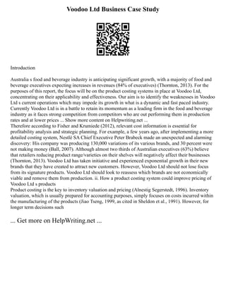 Voodoo Ltd Business Case Study
Introduction
Australia s food and beverage industry is anticipating significant growth, with a majority of food and
beverage executives expecting increases in revenues (84% of executives) (Thornton, 2013). For the
purposes of this report, the focus will be on the product costing systems in place at Voodoo Ltd,
concentrating on their applicability and effectiveness. Our aim is to identify the weaknesses in Voodoo
Ltd s current operations which may impede its growth in what is a dynamic and fast paced industry.
Currently Voodoo Ltd is in a battle to retain its momentum as a leading firm in the food and beverage
industry as it faces strong competition from competitors who are out performing them in production
rates and at lower prices ... Show more content on Helpwriting.net ...
Therefore according to Fisher and Krumiede (2012), relevant cost information is essential for
profitability analysis and strategic planning. For example, a few years ago, after implementing a more
detailed costing system, Nestlé SA Chief Executive Peter Brabeck made an unexpected and alarming
discovery: His company was producing 130,000 variations of its various brands, and 30 percent were
not making money (Ball, 2007). Although almost two thirds of Australian executives (63%) believe
that retailers reducing product range/varieties on their shelves will negatively affect their businesses
(Thornton, 2013). Voodoo Ltd has taken initiative and experienced exponential growth in their new
brands that they have created to attract new customers. However, Voodoo Ltd should not lose focus
from its signature products. Voodoo Ltd should look to reassess which brands are not economically
viable and remove them from production. ii. How a product costing system could improve pricing of
Voodoo Ltd s products
Product costing is the key to inventory valuation and pricing (Alnestig Segerstedt, 1996). Inventory
valuation, which is usually prepared for accounting purposes, simply focuses on costs incurred within
the manufacturing of the products (Jiao Tseng, 1999, as cited in Sheldon et al., 1991). However, for
longer term decisions such
... Get more on HelpWriting.net ...
 