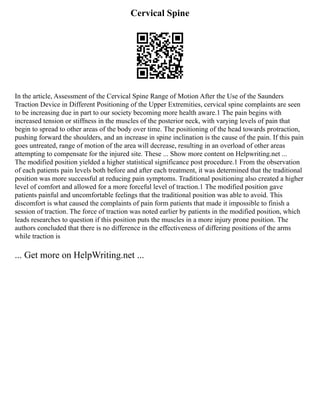 Cervical Spine
In the article, Assessment of the Cervical Spine Range of Motion After the Use of the Saunders
Traction Device in Different Positioning of the Upper Extremities, cervical spine complaints are seen
to be increasing due in part to our society becoming more health aware.1 The pain begins with
increased tension or stiffness in the muscles of the posterior neck, with varying levels of pain that
begin to spread to other areas of the body over time. The positioning of the head towards protraction,
pushing forward the shoulders, and an increase in spine inclination is the cause of the pain. If this pain
goes untreated, range of motion of the area will decrease, resulting in an overload of other areas
attempting to compensate for the injured site. These ... Show more content on Helpwriting.net ...
The modified position yielded a higher statistical significance post procedure.1 From the observation
of each patients pain levels both before and after each treatment, it was determined that the traditional
position was more successful at reducing pain symptoms. Traditional positioning also created a higher
level of comfort and allowed for a more forceful level of traction.1 The modified position gave
patients painful and uncomfortable feelings that the traditional position was able to avoid. This
discomfort is what caused the complaints of pain form patients that made it impossible to finish a
session of traction. The force of traction was noted earlier by patients in the modified position, which
leads researches to question if this position puts the muscles in a more injury prone position. The
authors concluded that there is no difference in the effectiveness of differing positions of the arms
while traction is
... Get more on HelpWriting.net ...
 