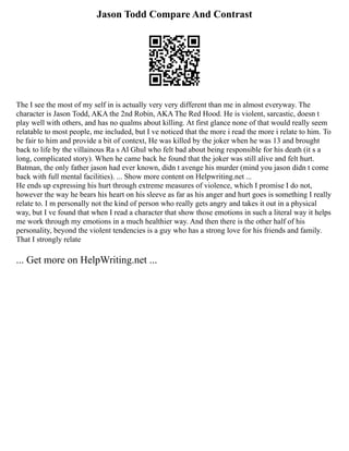 Jason Todd Compare And Contrast
The I see the most of my self in is actually very very different than me in almost everyway. The
character is Jason Todd, AKA the 2nd Robin, AKA The Red Hood. He is violent, sarcastic, doesn t
play well with others, and has no qualms about killing. At first glance none of that would really seem
relatable to most people, me included, but I ve noticed that the more i read the more i relate to him. To
be fair to him and provide a bit of context, He was killed by the joker when he was 13 and brought
back to life by the villainous Ra s Al Ghul who felt bad about being responsible for his death (it s a
long, complicated story). When he came back he found that the joker was still alive and felt hurt.
Batman, the only father jason had ever known, didn t avenge his murder (mind you jason didn t come
back with full mental facilities). ... Show more content on Helpwriting.net ...
He ends up expressing his hurt through extreme measures of violence, which I promise I do not,
however the way he bears his heart on his sleeve as far as his anger and hurt goes is something I really
relate to. I m personally not the kind of person who really gets angry and takes it out in a physical
way, but I ve found that when I read a character that show those emotions in such a literal way it helps
me work through my emotions in a much healthier way. And then there is the other half of his
personality, beyond the violent tendencies is a guy who has a strong love for his friends and family.
That I strongly relate
... Get more on HelpWriting.net ...
 