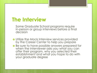 The Interview
    Some Graduate School programs require
    in-person or group interviews before a final
    decision

   Utilize the Mock Interview services provided
    by the Career Center to help you prepare
   Be sure to have possible answers prepared for
    when the interviewer asks you what you can
    offer their program, why you selected their
    establishment and what you hope to do with
    your graduate degree
 