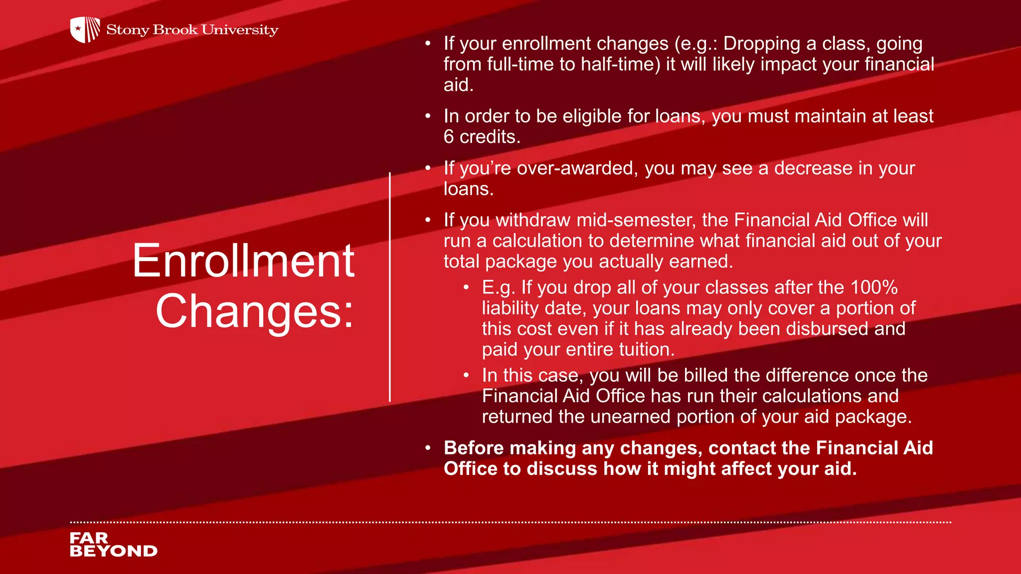 Enrollment
Changes:
• If your enrollment changes (e.g.: Dropping a class, going
from full-time to half-time) it will likely impact your financial
aid.
• In order to be eligible for loans, you must maintain at least
6 credits.
• If you’re over-awarded, you may see a decrease in your
loans.
• If you withdraw mid-semester, the Financial Aid Office will
run a calculation to determine what financial aid out of your
total package you actually earned.
• E.g. If you drop all of your classes after the 100%
liability date, your loans may only cover a portion of
this cost even if it has already been disbursed and
paid your entire tuition.
• In this case, you will be billed the difference once the
Financial Aid Office has run their calculations and
returned the unearned portion of your aid package.
• Before making any changes, contact the Financial Aid
Office to discuss how it might affect your aid.
 