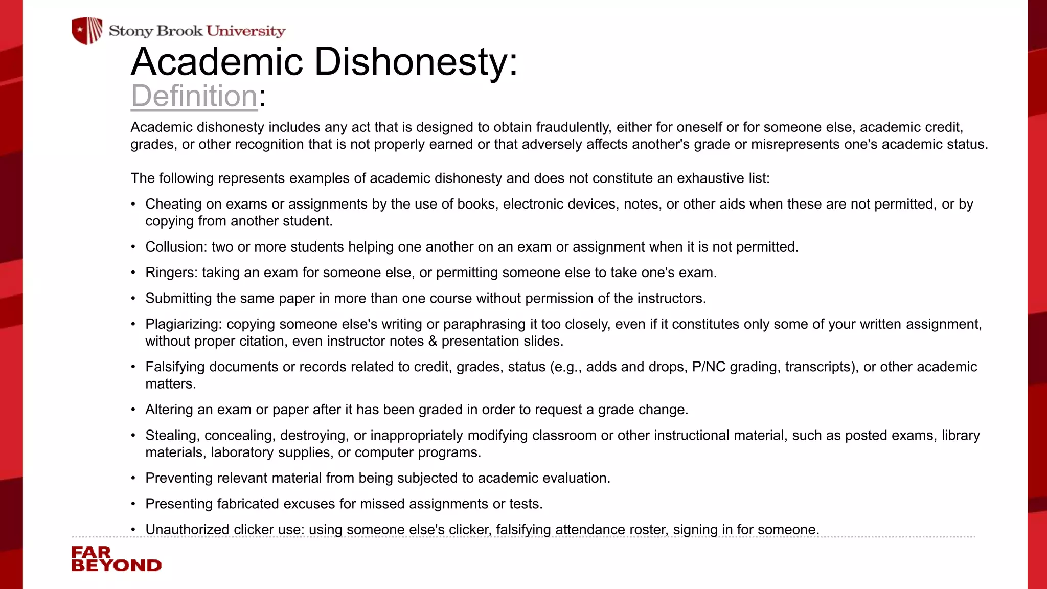 ‘
Academic Dishonesty:
Definition:
Academic dishonesty includes any act that is designed to obtain fraudulently, either for oneself or for someone else, academic credit,
grades, or other recognition that is not properly earned or that adversely affects another's grade or misrepresents one's academic status.
The following represents examples of academic dishonesty and does not constitute an exhaustive list:
• Cheating on exams or assignments by the use of books, electronic devices, notes, or other aids when these are not permitted, or by
copying from another student.
• Collusion: two or more students helping one another on an exam or assignment when it is not permitted.
• Ringers: taking an exam for someone else, or permitting someone else to take one's exam.
• Submitting the same paper in more than one course without permission of the instructors.
• Plagiarizing: copying someone else's writing or paraphrasing it too closely, even if it constitutes only some of your written assignment,
without proper citation, even instructor notes & presentation slides.
• Falsifying documents or records related to credit, grades, status (e.g., adds and drops, P/NC grading, transcripts), or other academic
matters.
• Altering an exam or paper after it has been graded in order to request a grade change.
• Stealing, concealing, destroying, or inappropriately modifying classroom or other instructional material, such as posted exams, library
materials, laboratory supplies, or computer programs.
• Preventing relevant material from being subjected to academic evaluation.
• Presenting fabricated excuses for missed assignments or tests.
• Unauthorized clicker use: using someone else's clicker, falsifying attendance roster, signing in for someone.
 