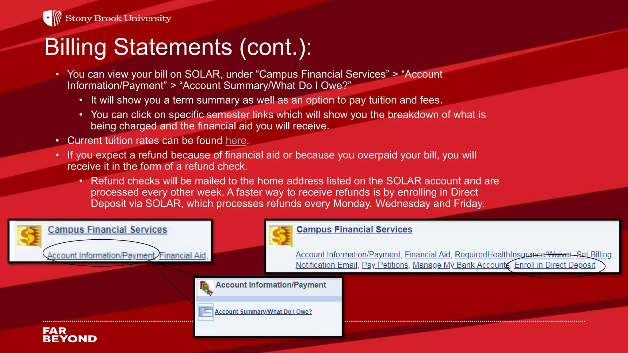 Billing Statements (cont.):
• You can view your bill on SOLAR, under “Campus Financial Services” > “Account
Information/Payment” > “Account Summary/What Do I Owe?”
• It will show you a term summary as well as an option to pay tuition and fees.
• You can click on specific semester links which will show you the breakdown of what is
being charged and the financial aid you will receive.
• Current tuition rates can be found here.
• If you expect a refund because of financial aid or because you overpaid your bill, you will
receive it in the form of a refund check.
• Refund checks will be mailed to the home address listed on the SOLAR account and are
processed every other week. A faster way to receive refunds is by enrolling in Direct
Deposit via SOLAR, which processes refunds every Monday, Wednesday and Friday.
 