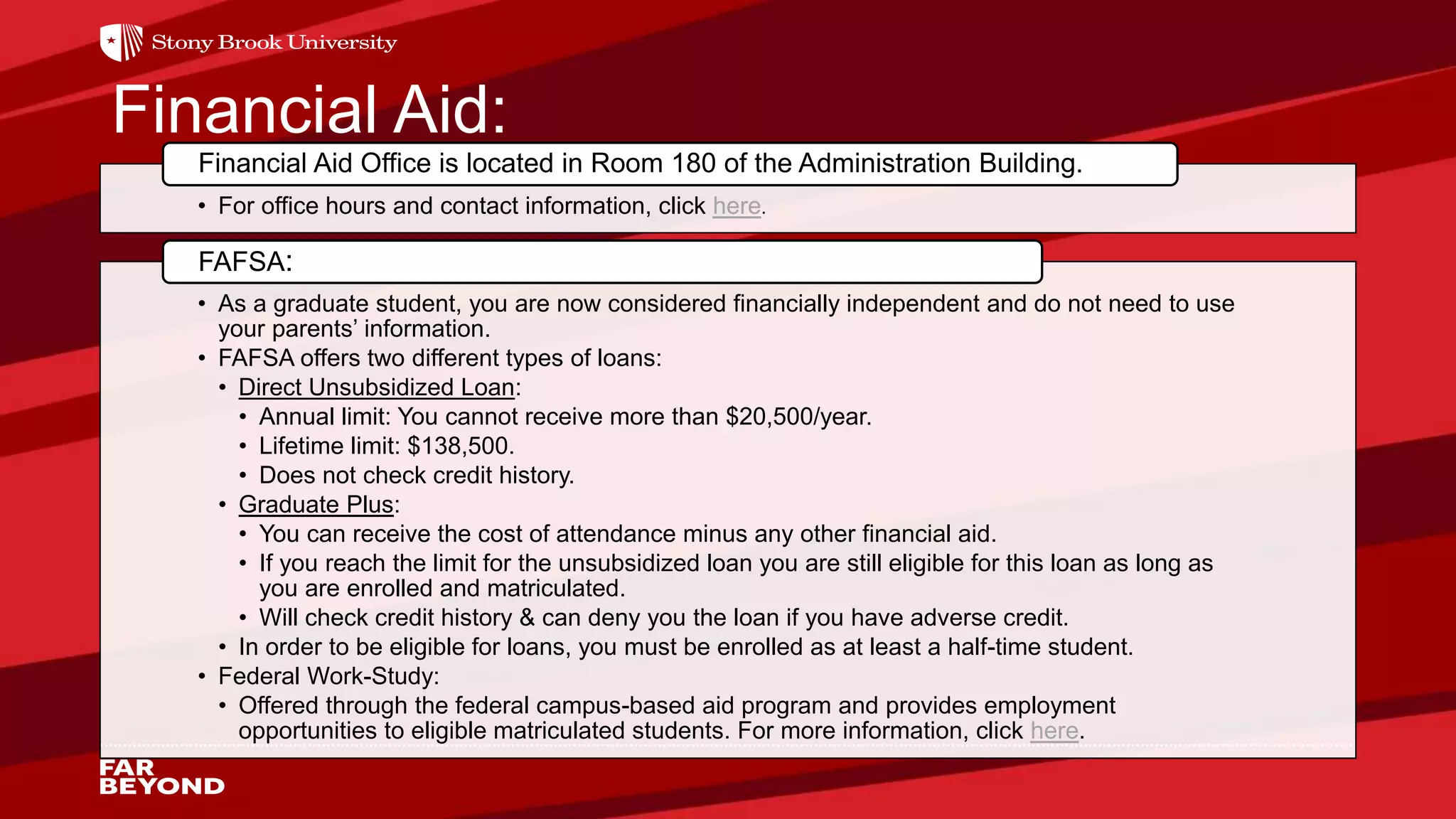Financial Aid:
• For office hours and contact information, click here.
Financial Aid Office is located in Room 180 of the Administration Building.
• As a graduate student, you are now considered financially independent and do not need to use
your parents’ information.
• FAFSA offers two different types of loans:
• Direct Unsubsidized Loan:
• Annual limit: You cannot receive more than $20,500/year.
• Lifetime limit: $138,500.
• Does not check credit history.
• Graduate Plus:
• You can receive the cost of attendance minus any other financial aid.
• If you reach the limit for the unsubsidized loan you are still eligible for this loan as long as
you are enrolled and matriculated.
• Will check credit history & can deny you the loan if you have adverse credit.
• In order to be eligible for loans, you must be enrolled as at least a half-time student.
• Federal Work-Study:
• Offered through the federal campus-based aid program and provides employment
opportunities to eligible matriculated students. For more information, click here.
FAFSA:
 
