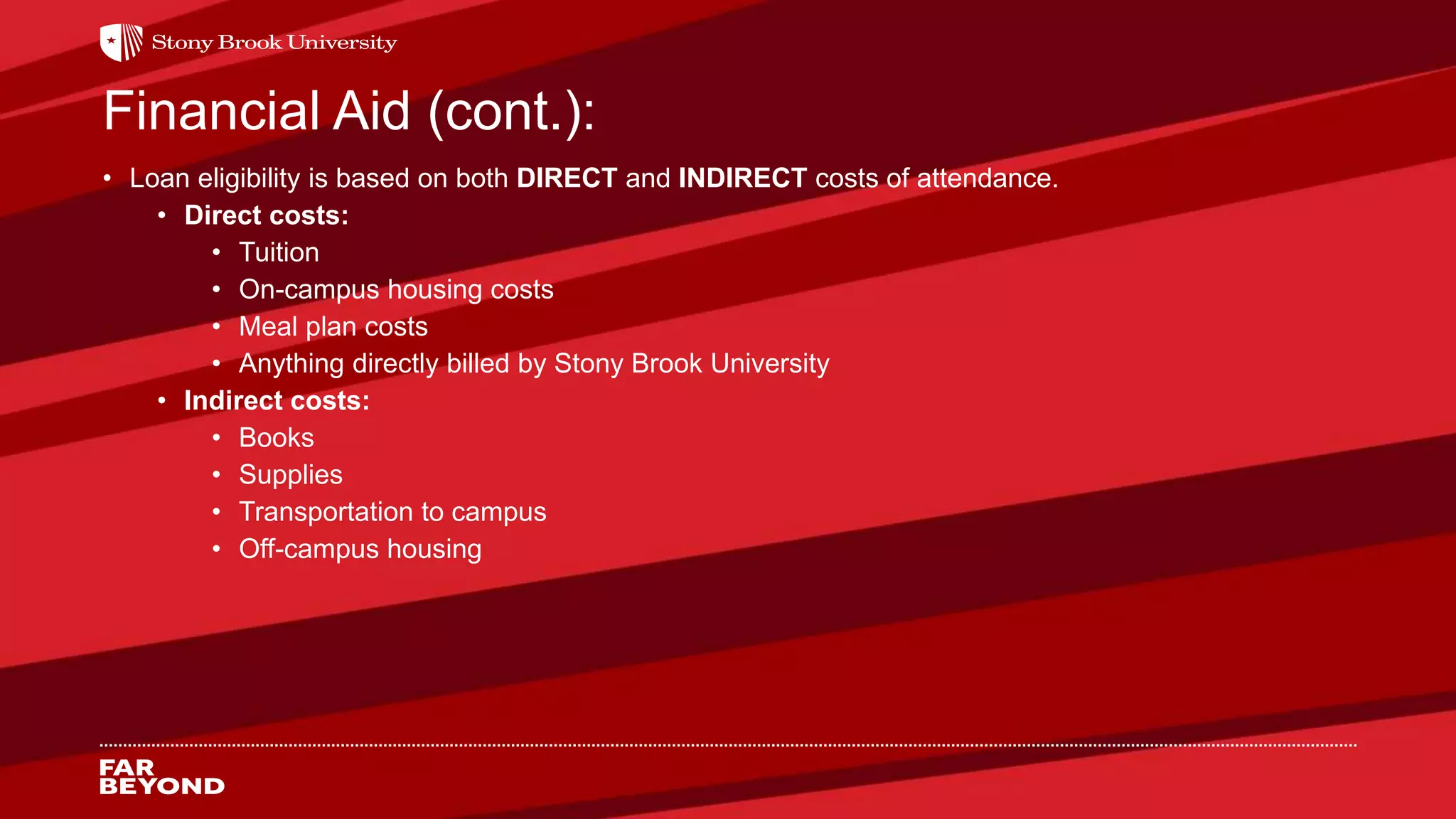 Financial Aid (cont.):
• Loan eligibility is based on both DIRECT and INDIRECT costs of attendance.
• Direct costs:
• Tuition
• On-campus housing costs
• Meal plan costs
• Anything directly billed by Stony Brook University
• Indirect costs:
• Books
• Supplies
• Transportation to campus
• Off-campus housing
 