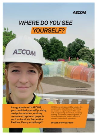 Olivia, Graduate
Structural Engineer,
2015 Serpentine
Pavilion, London
As a graduate with AECOM,
you could find yourself pushing
design boundaries, working
on some exceptional projects
such as London’s Serpentine
Pavilion. Fancy a challenge?
YOURSELF?
WHERE DO YOU SEE
AECOM is recruiting about 350 graduates this
year across the UK and Ireland. We will help
you become an expert in your field in areas
such as engineering, architecture, surveying,
planning, environment, and management or
construction services. Visit our website to
complete a short online application.
aecom.com/careers
 