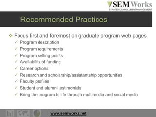 www.semworks.net
Recommended Practices
 Focus first and foremost on graduate program web pages
 Program description
 Program requirements
 Program selling points
 Availability of funding
 Career options
 Research and scholarship/assistantship opportunities
 Faculty profiles
 Student and alumni testimonials
 Bring the program to life through multimedia and social media
 
