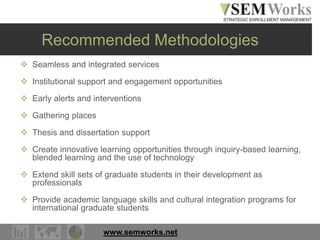 www.semworks.net
Recommended Methodologies
 Seamless and integrated services
 Institutional support and engagement opportunities
 Early alerts and interventions
 Gathering places
 Thesis and dissertation support
 Create innovative learning opportunities through inquiry-based learning,
blended learning and the use of technology
 Extend skill sets of graduate students in their development as
professionals
 Provide academic language skills and cultural integration programs for
international graduate students
 