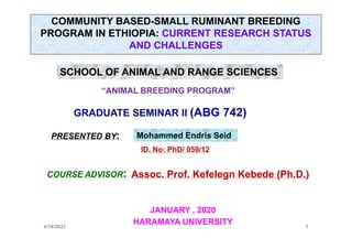 COMMUNITY BASED-SMALL RUMINANT BREEDING
PROGRAM IN ETHIOPIA: CURRENT RESEARCH STATUS
AND CHALLENGES
sSS
4/18/2021 1
GRADUATE SEMINAR II (ABG 742)
PRESENTED BY:
SCHOOL OF ANIMAL AND RANGE SCIENCES
Mohammed Endris Seid
“ANIMAL BREEDING PROGRAM”
ID. No: PhD/ 059/12
COURSE ADVISOR: Assoc. Prof. Kefelegn Kebede (Ph.D.)
JANUARY , 2020
HARAMAYA UNIVERSITY
 
