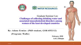 Graduate Seminar I on:
Challenges of collecting drinking water and
associated musculoskeletal disorders among
women of the least developed countries
By: Adane Ermias (PhD student, GSR/4552/12)
(Program: WaHe)
February, 2020
AAU, Ethiopia
2/12/2020 1
 