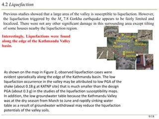 4.2 Liquefaction
Previous studies showed that a large area of the valley is susceptible to liquefaction. However,
the liquefaction triggered by the Mw 7.8 Gorkha earthquake appears to be fairly limited and
localized. There were not any other significant damage in this surrounding area except tilting
of some houses nearby the liquefaction region.
Interestingly, Liquefactions were found
along the edge of the Kathmandu Valley
basin.
Imadol
Hattiban
Gongabu
Manamaiju
Ramkot
Duwakot
9/18
As shown on the map in Figure 2, observed liquefaction cases were
evident sporadically along the edge of the Kathmandu basin. The low
liquefaction occurrence in the valley may be attributed to low PGA of the
shake (about 0.18 g at KATNP site) that is much smaller than the design
PGA (about 0.3 g) in the studies of the liquefaction susceptibility maps.
In addition, the low groundwater table because the Kathmandu Valley
was at the dry season from March to June and rapidly sinking water
table as a result of groundwater withdrawal may reduce the liquefaction
potentials of the valley soils.
 