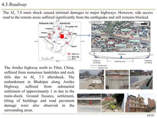 4.3 Roadway
The Mw 7.8 main shock caused minimal damages to major highways. However, side access
road to the remote areas suffered significantly from the earthquake and still remains blocked.
10/18
The Arniko highway north to Tibet, China,
suffered from numerous landslides and rock
falls due to Mw 7.3 aftershock. The
embankment in Bhaktpur along Arniko
Highway, suffered from substantial
settlement of approximately 1 m due to the
main-shock. Ground fissures, settlement,
tilting of buildings and road pavement
damage were also observed in the
surrounding areas.
 