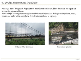 4.3 Bridge abutment and foundation
Although most bridges in Nepal are in dilapidated condition, there has been no report of
severe damage or collapse.
Most bridges investigated during the field visit suffered minor damage on expansion joints,
beams and slabs while some have slightly displaced due to tremors.
Baluwa (near epicentre)
Bridges at Teku, Kathmandu
12/18
 