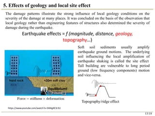 5. Effects of geology and local site effect
13/18
The damage patterns illustrate the strong influence of local geology conditions on the
severity of the damage at many places. It was concluded on the basis of the observation that
local geology rather than engineering features of structures also determined the severity of
damage during the earthquake.
Earthquake effects = f (magnitude, distance, geology,
topography…)
/
https://www.youtube.com/watch?v=34AlgXE3r3U
Soft soil sediments usually amplify
earthquake ground motions. The underlying
soil influencing the local amplification of
earthquake shaking is called the site effect
Tall building are vulnerable to long period
ground (low frequency components) motion
and vice-versa.
/
Topography/ridge effect
 