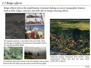 5.2 Ridge effects
Ridge-top damage interpreted from satellite image
decorrelation before and after the main shock
(ARIA/JPL-Caltech)
A completely destroyed school on the hill top(left) and an intact
school at the hill valley near the school on the hill top (right)
The damage intensity is very high on the top of hill, while
the damage on building in lowland near Swayambhu Nath is
not significant (GEER, 2015).
Ridge effects refer to the amplification of ground shaking at convex topographic features
such as hills, ridges, canyons, and cliffs due to energy-focusing effects.
16/18
 