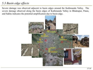 5.3 Basin edge effects
Severe damage was observed adjacent to basin edges around the Kathmandu Valley. The
severe damage observed along the basin edges of Kathmandu Valley in Bhaktapur, Patan,
and Sakhu indicates the potential amplification due to basin edge.
Imadol
Hattiban
Gongabu
Manamaiju
Ramkot
Duwakot
17/18
 