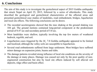 6. Conclusions
The aim of this study is to investigate the geotechnical aspect of 2015 Gorkha earthquake
that struck Nepal on April 25, 2015, followed by a series of aftershocks. This study
described the geological and geotechnical characteristics of the affected areas and
presented geotechnical case studies of landslides, road embankment, bridges, liquefaction
and local site effects. The following conclusions can be drawn.
 The recorded accelerograms showed that the max shaking at the ground shaking was
184 gal. The ground motions contained long-period component at the predominant
period of 0.47 sec and secondary period of 5.0 sec.
 Most landslides were shallow, typically involving the top few meters of weathered
bedrock, regolith, and soil.
 Liquefaction cases triggered by the Mw 7.8 Gorkha earthquake appeared to be limited
and localized, although the valley soils are susceptible to liquefaction.
 Several road embankments suffered from large settlement. Most bridges have suffered
minor damage on expansion joints, beams and slabs.
 The damage patterns revealed strong influence of local site conditions on the severity of
the damage at many places. Damage was caused not only by the poor quality of non-
engineered construction but also by local site effects induced by soft alluvial soil
deposits, ridge effect and basin effect.
18/18
 