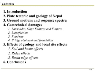 Contents
1. Introduction
2. Plate tectonic and geology of Nepal
3. Ground motions and response spectra
4. Geotechnical damages
1. Landslides, Slope Failures and Fissures
2. Liquefaction
3. Roadway
4. Bridge abutment and foundation
5. Effects of geology and local site effects
1. Soil and basin effects
2. Ridge effects
3. Basin edge effects
6. Conclusions
1/18
 