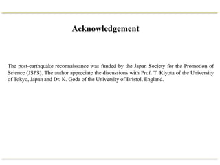 Acknowledgement
The post-earthquake reconnaissance was funded by the Japan Society for the Promotion of
Science (JSPS). The author appreciate the discussions with Prof. T. Kiyota of the University
of Tokyo, Japan and Dr. K. Goda of the University of Bristol, England.
 
