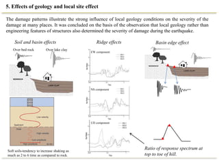 5. Effects of geology and local site effect
Soft soils-tendency to increase shaking as
much as 2 to 6 time as compared to rock.
Over bed rock Over lake clay
EW component
NS component
UD component
Soil and basin effects Ridge effects Basin edge effect
The damage patterns illustrate the strong influence of local geology conditions on the severity of the
damage at many places. It was concluded on the basis of the observation that local geology rather than
engineering features of structures also determined the severity of damage during the earthquake.
Ratio of response spectrum at
top to toe of hill.
 