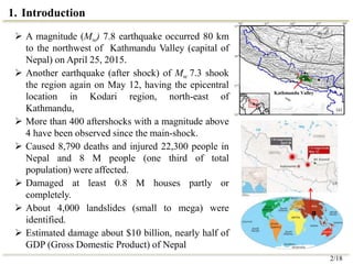 1. Introduction
 A magnitude (Mw) 7.8 earthquake occurred 80 km
to the northwest of Kathmandu Valley (capital of
Nepal) on April 25, 2015.
 Another earthquake (after shock) of Mw 7.3 shook
the region again on May 12, having the epicentral
location in Kodari region, north-east of
Kathmandu,
 More than 400 aftershocks with a magnitude above
4 have been observed since the main-shock.
 Caused 8,790 deaths and injured 22,300 people in
Nepal and 8 M people (one third of total
population) were affected.
 Damaged at least 0.8 M houses partly or
completely.
 About 4,000 landslides (small to mega) were
identified.
 Estimated damage about $10 billion, nearly half of
GDP (Gross Domestic Product) of Nepal
Kathmandu Valley
2/18
 