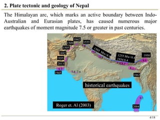 8.6
1505
7.7
7.8
7.8 7.6
7.8
9.1
7.6
1509
1935
1945
1842
7.5
1950
2004
2013
1892
1555
1862
historical earthquakes
Roger et. Al (2003)
2. Plate tectonic and geology of Nepal
The Himalayan arc, which marks an active boundary between Indo-
Australian and Eurasian plates, has caused numerous major
earthquakes of moment magnitude 7.5 or greater in past centuries.
4/18
 
