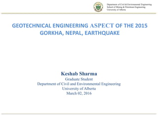 GEOTECHNICAL ENGINEERING ASPECT OF THE 2015
GORKHA, NEPAL, EARTHQUAKE
Keshab Sharma
Graduate Student
Department of Civil and Environmental Engineering
University of Alberta
March 02, 2016
Department of Civil & Environmental Engineering
School of Mining & Petroleum Engineering
University of Alberta
 