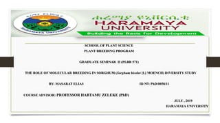 SCHOOL OF PLANT SCIENCE
PLANT BREEDING PROGRAM
GRADUATE SEMINAR II (PLBR 571)
THE ROLE OF MOLECULAR BREEDING IN SORGHUM (Sorghum bicolor [L] MOENCH) DIVERSITY STUDY
BY: MASARAT ELIAS ID NO: PhD/0058/11
COURSE ADVISOR: PROFESSOR HABTAMU ZELEKE (PhD)
JULY , 2019
HARAMAYA UNIVERSITY
 