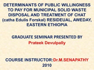 DETERMINANTS OF PUBLIC WILLINGNESS
TO PAY FOR MUNICIPAL SOLID WASTE
DISPOSAL AND TREATMENT OF CHAT
(catha Edulis Forskal) RESIDEUAL, AWEDAY,
EASTERN ETHIOPIA
GRADUATE SEMINAR PRESENTED BY
Prateek Devulpally
COURSE INSTRUCTOR:Dr.M.SENAPATHY
2010
 