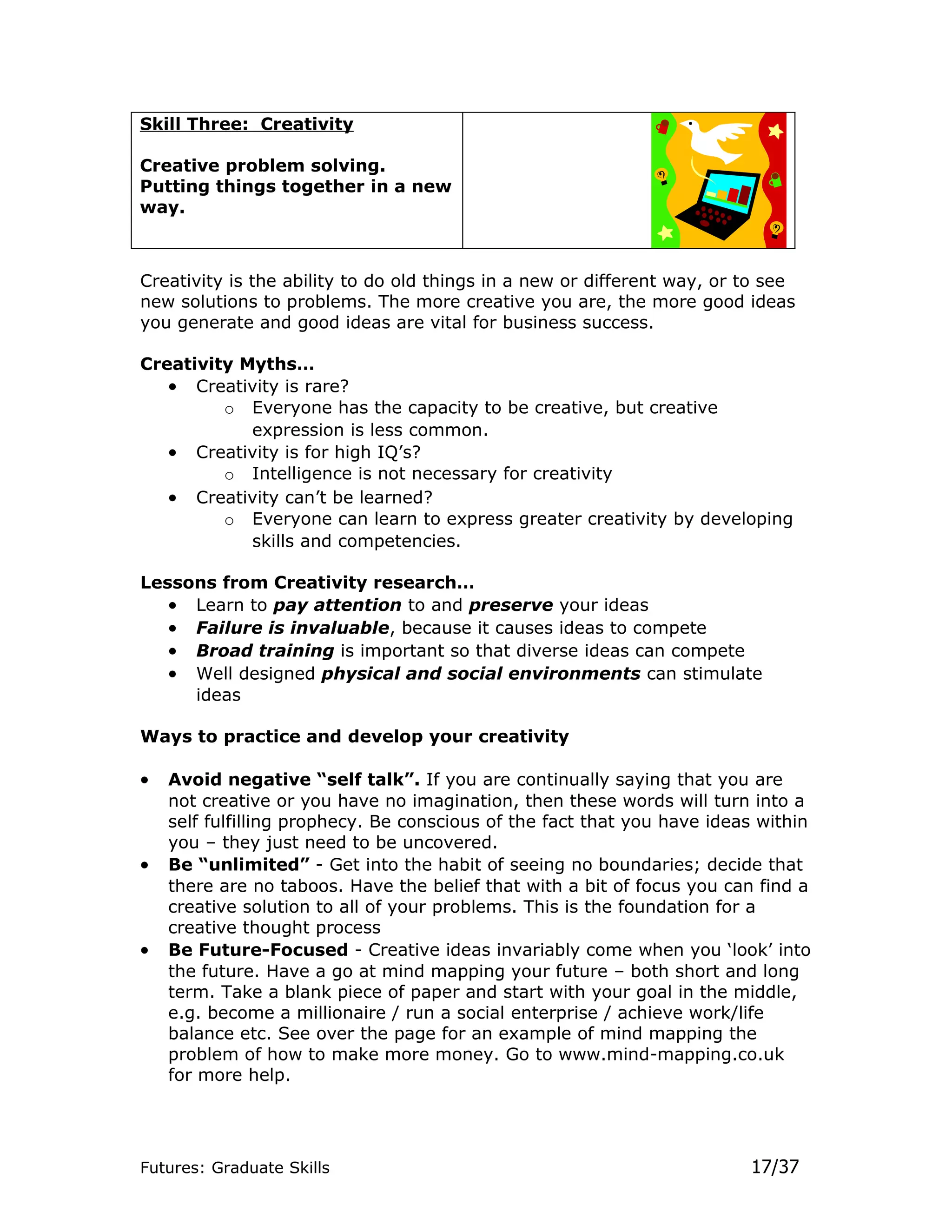 Skill Three: Creativity

Creative problem solving.
Putting things together in a new
way.



Creativity is the ability to do old things in a new or different way, or to see
new solutions to problems. The more creative you are, the more good ideas
you generate and good ideas are vital for business success.

Creativity Myths…
   • Creativity is rare?
         o Everyone has the capacity to be creative, but creative
            expression is less common.
   • Creativity is for high IQ’s?
         o Intelligence is not necessary for creativity
   • Creativity can’t be learned?
         o Everyone can learn to express greater creativity by developing
            skills and competencies.

Lessons from Creativity research…
   • Learn to pay attention to and preserve your ideas
   • Failure is invaluable, because it causes ideas to compete
   • Broad training is important so that diverse ideas can compete
   • Well designed physical and social environments can stimulate
     ideas

Ways to practice and develop your creativity

•   Avoid negative “self talk”. If you are continually saying that you are
    not creative or you have no imagination, then these words will turn into a
    self fulfilling prophecy. Be conscious of the fact that you have ideas within
    you – they just need to be uncovered.
•   Be “unlimited” - Get into the habit of seeing no boundaries; decide that
    there are no taboos. Have the belief that with a bit of focus you can find a
    creative solution to all of your problems. This is the foundation for a
    creative thought process
•   Be Future-Focused - Creative ideas invariably come when you ‘look’ into
    the future. Have a go at mind mapping your future – both short and long
    term. Take a blank piece of paper and start with your goal in the middle,
    e.g. become a millionaire / run a social enterprise / achieve work/life
    balance etc. See over the page for an example of mind mapping the
    problem of how to make more money. Go to www.mind-mapping.co.uk
    for more help.




Futures: Graduate Skills                                                 17/37
 