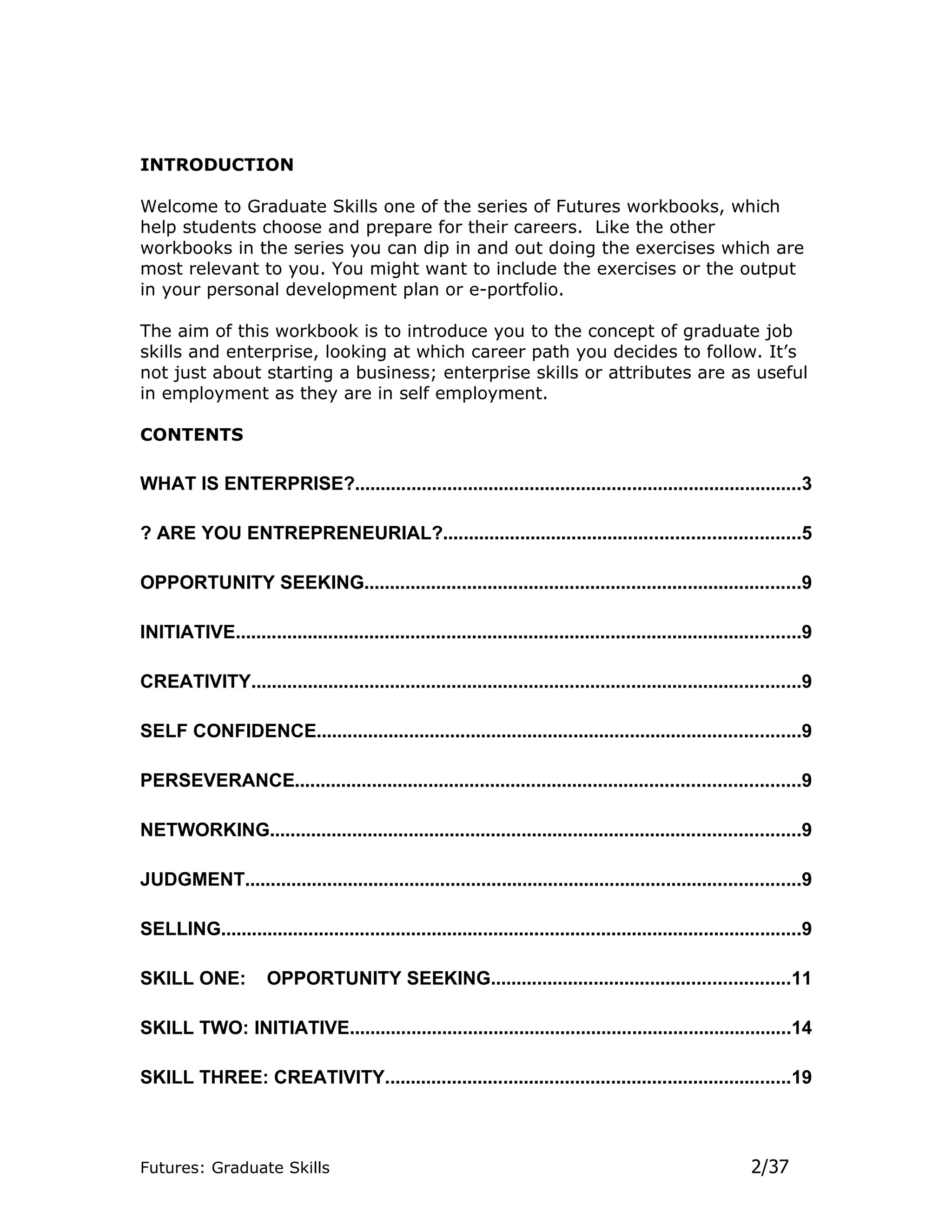 INTRODUCTION

Welcome to Graduate Skills one of the series of Futures workbooks, which
help students choose and prepare for their careers. Like the other
workbooks in the series you can dip in and out doing the exercises which are
most relevant to you. You might want to include the exercises or the output
in your personal development plan or e-portfolio.

The aim of this workbook is to introduce you to the concept of graduate job
skills and enterprise, looking at which career path you decides to follow. It’s
not just about starting a business; enterprise skills or attributes are as useful
in employment as they are in self employment.

CONTENTS

WHAT IS ENTERPRISE?.......................................................................................3

? ARE YOU ENTREPRENEURIAL?.....................................................................5

OPPORTUNITY SEEKING.....................................................................................9

INITIATIVE..............................................................................................................9

CREATIVITY...........................................................................................................9

SELF CONFIDENCE..............................................................................................9

PERSEVERANCE..................................................................................................9

NETWORKING.......................................................................................................9

JUDGMENT............................................................................................................9

SELLING.................................................................................................................9

SKILL ONE:            OPPORTUNITY SEEKING..........................................................11

SKILL TWO: INITIATIVE......................................................................................14

SKILL THREE: CREATIVITY...............................................................................19



Futures: Graduate Skills                                                                                      2/37
 