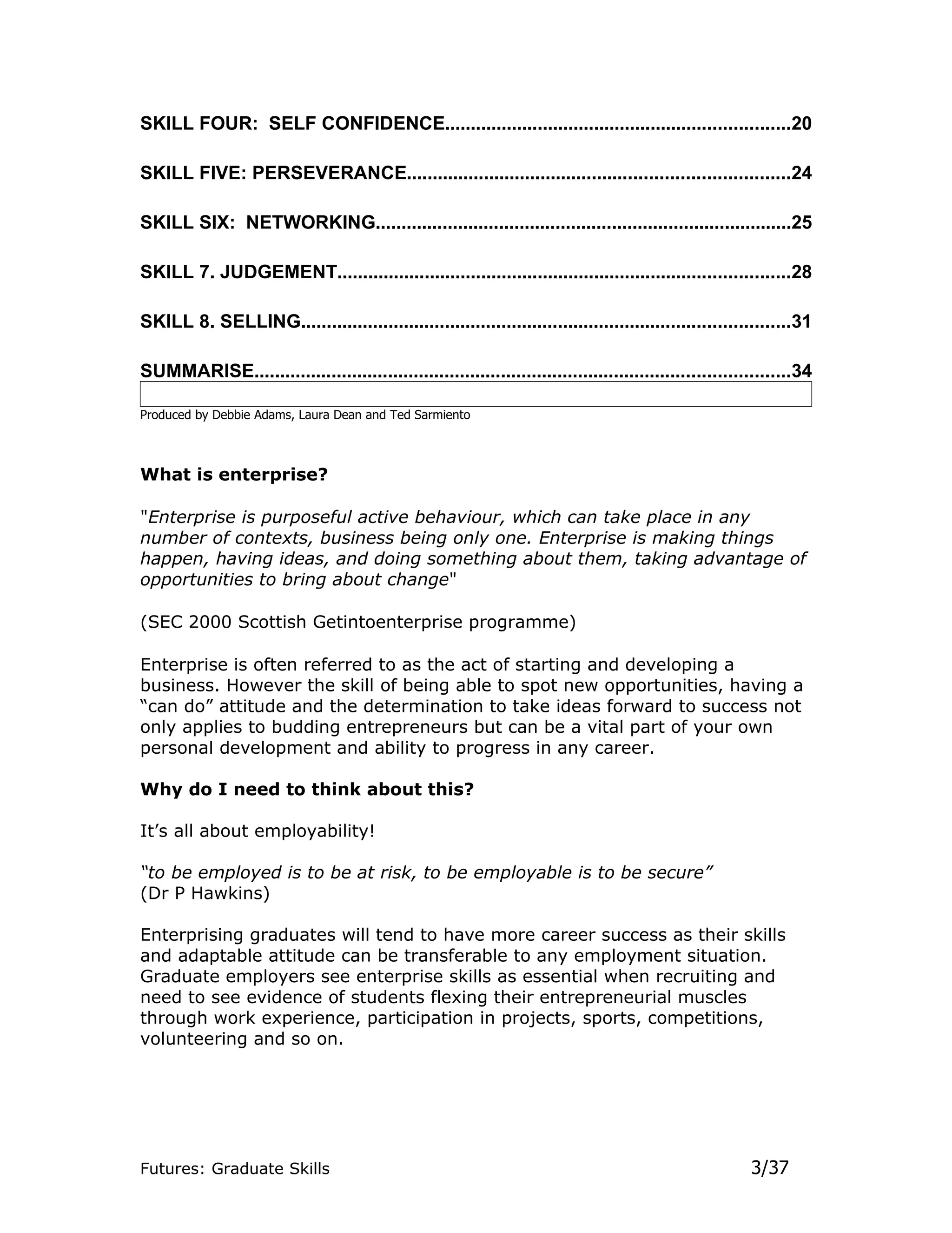 SKILL FOUR: SELF CONFIDENCE...................................................................20

SKILL FIVE: PERSEVERANCE..........................................................................24

SKILL SIX: NETWORKING.................................................................................25

SKILL 7. JUDGEMENT........................................................................................28

SKILL 8. SELLING...............................................................................................31

SUMMARISE........................................................................................................34

Produced by Debbie Adams, Laura Dean and Ted Sarmiento



What is enterprise?

"Enterprise is purposeful active behaviour, which can take place in any
number of contexts, business being only one. Enterprise is making things
happen, having ideas, and doing something about them, taking advantage of
opportunities to bring about change"

(SEC 2000 Scottish Getintoenterprise programme)

Enterprise is often referred to as the act of starting and developing a
business. However the skill of being able to spot new opportunities, having a
“can do” attitude and the determination to take ideas forward to success not
only applies to budding entrepreneurs but can be a vital part of your own
personal development and ability to progress in any career.

Why do I need to think about this?

It’s all about employability!

“to be employed is to be at risk, to be employable is to be secure”
(Dr P Hawkins)

Enterprising graduates will tend to have more career success as their skills
and adaptable attitude can be transferable to any employment situation.
Graduate employers see enterprise skills as essential when recruiting and
need to see evidence of students flexing their entrepreneurial muscles
through work experience, participation in projects, sports, competitions,
volunteering and so on.




Futures: Graduate Skills                                                                                3/37
 