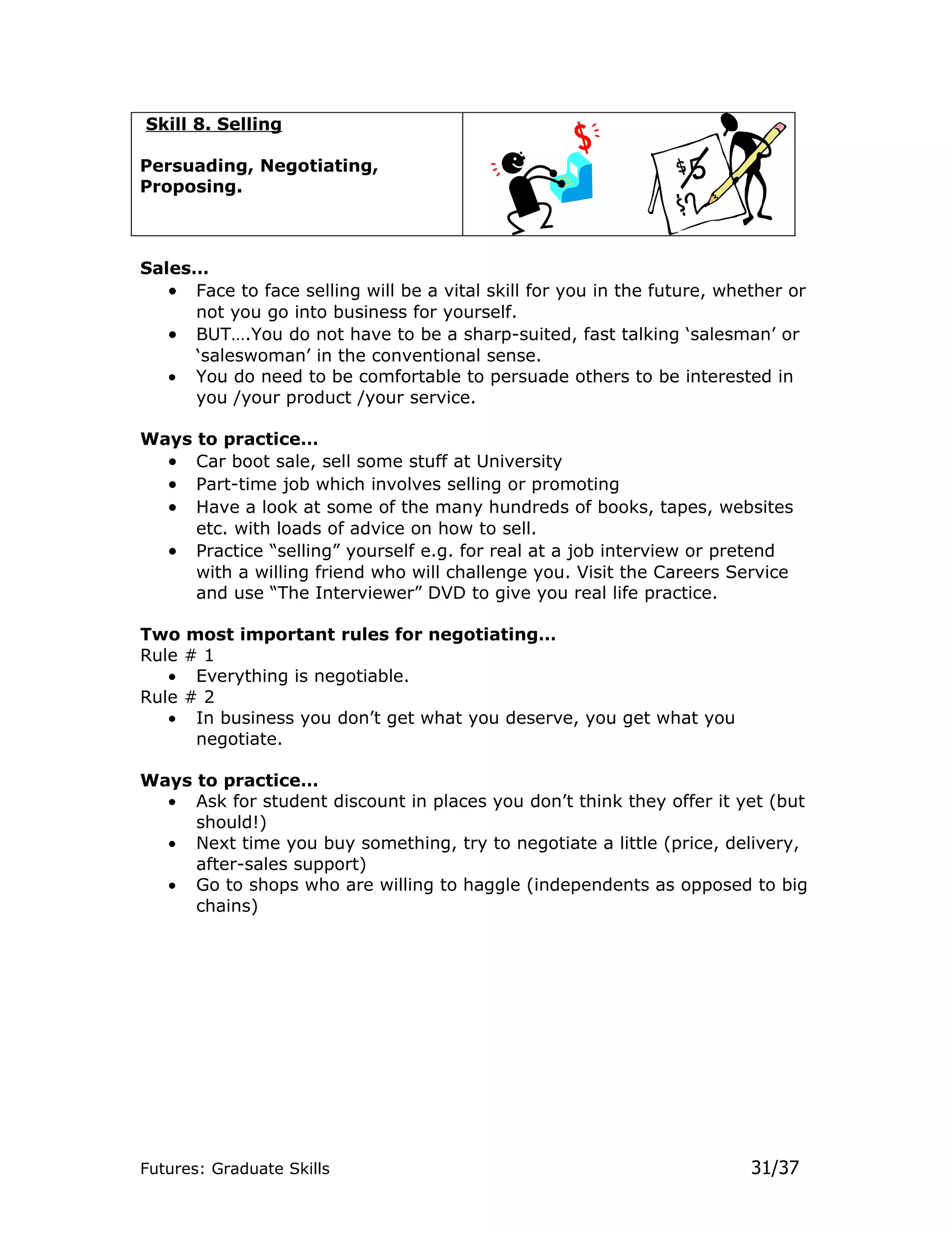 Skill 8. Selling

Persuading, Negotiating,
Proposing.



Sales…
   • Face to face selling will be a vital skill for you in the future, whether or
     not you go into business for yourself.
   • BUT….You do not have to be a sharp-suited, fast talking ‘salesman’ or
     ‘saleswoman’ in the conventional sense.
   • You do need to be comfortable to persuade others to be interested in
     you /your product /your service.

Ways to practice…
  • Car boot sale, sell some stuff at University
  • Part-time job which involves selling or promoting
  • Have a look at some of the many hundreds of books, tapes, websites
     etc. with loads of advice on how to sell.
  • Practice “selling” yourself e.g. for real at a job interview or pretend
     with a willing friend who will challenge you. Visit the Careers Service
     and use “The Interviewer” DVD to give you real life practice.

Two most important rules for negotiating…
Rule # 1
   • Everything is negotiable.
Rule # 2
   • In business you don’t get what you deserve, you get what you
      negotiate.

Ways to practice…
  • Ask for student discount in places you don’t think they offer it yet (but
     should!)
  • Next time you buy something, try to negotiate a little (price, delivery,
     after-sales support)
  • Go to shops who are willing to haggle (independents as opposed to big
     chains)




Futures: Graduate Skills                                                  31/37
 