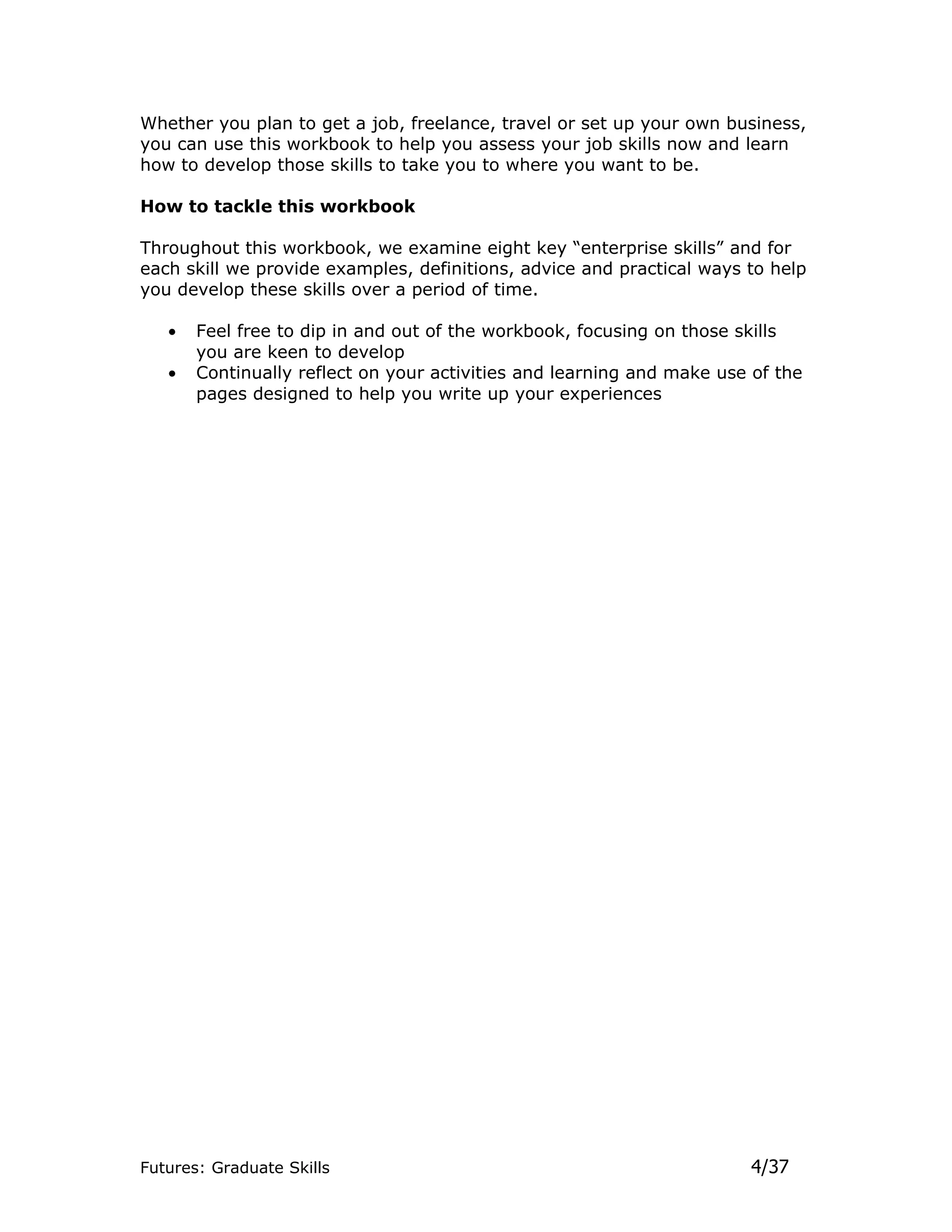 Whether you plan to get a job, freelance, travel or set up your own business,
you can use this workbook to help you assess your job skills now and learn
how to develop those skills to take you to where you want to be.

How to tackle this workbook

Throughout this workbook, we examine eight key “enterprise skills” and for
each skill we provide examples, definitions, advice and practical ways to help
you develop these skills over a period of time.

   •   Feel free to dip in and out of the workbook, focusing on those skills
       you are keen to develop
   •   Continually reflect on your activities and learning and make use of the
       pages designed to help you write up your experiences




Futures: Graduate Skills                                                4/37
 
