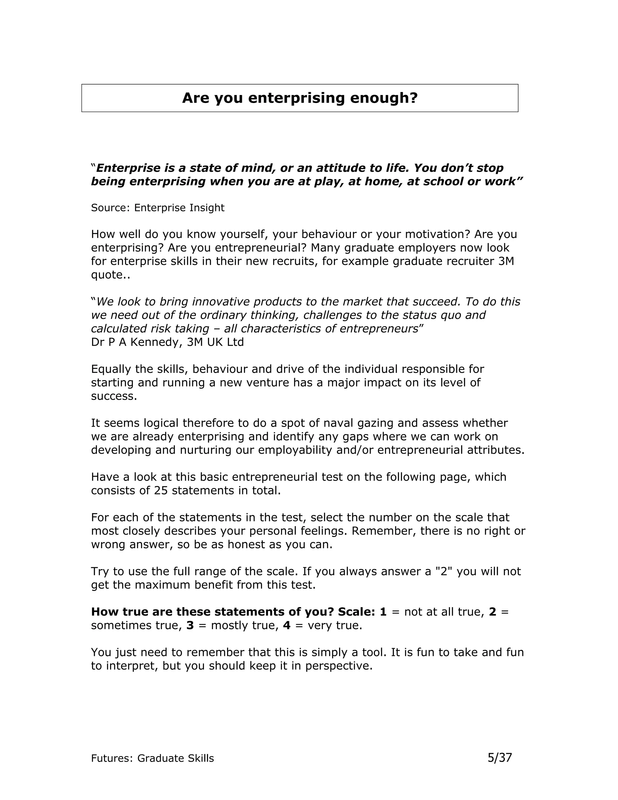 Are you enterprising enough?



“Enterprise is a state of mind, or an attitude to life. You don’t stop
being enterprising when you are at play, at home, at school or work”

Source: Enterprise Insight

How well do you know yourself, your behaviour or your motivation? Are you
enterprising? Are you entrepreneurial? Many graduate employers now look
for enterprise skills in their new recruits, for example graduate recruiter 3M
quote..

“We look to bring innovative products to the market that succeed. To do this
we need out of the ordinary thinking, challenges to the status quo and
calculated risk taking – all characteristics of entrepreneurs”
Dr P A Kennedy, 3M UK Ltd

Equally the skills, behaviour and drive of the individual responsible for
starting and running a new venture has a major impact on its level of
success.

It seems logical therefore to do a spot of naval gazing and assess whether
we are already enterprising and identify any gaps where we can work on
developing and nurturing our employability and/or entrepreneurial attributes.

Have a look at this basic entrepreneurial test on the following page, which
consists of 25 statements in total.

For each of the statements in the test, select the number on the scale that
most closely describes your personal feelings. Remember, there is no right or
wrong answer, so be as honest as you can.

Try to use the full range of the scale. If you always answer a "2" you will not
get the maximum benefit from this test.

How true are these statements of you? Scale: 1 = not at all true, 2 =
sometimes true, 3 = mostly true, 4 = very true.

You just need to remember that this is simply a tool. It is fun to take and fun
to interpret, but you should keep it in perspective.




Futures: Graduate Skills                                                    5/37
 