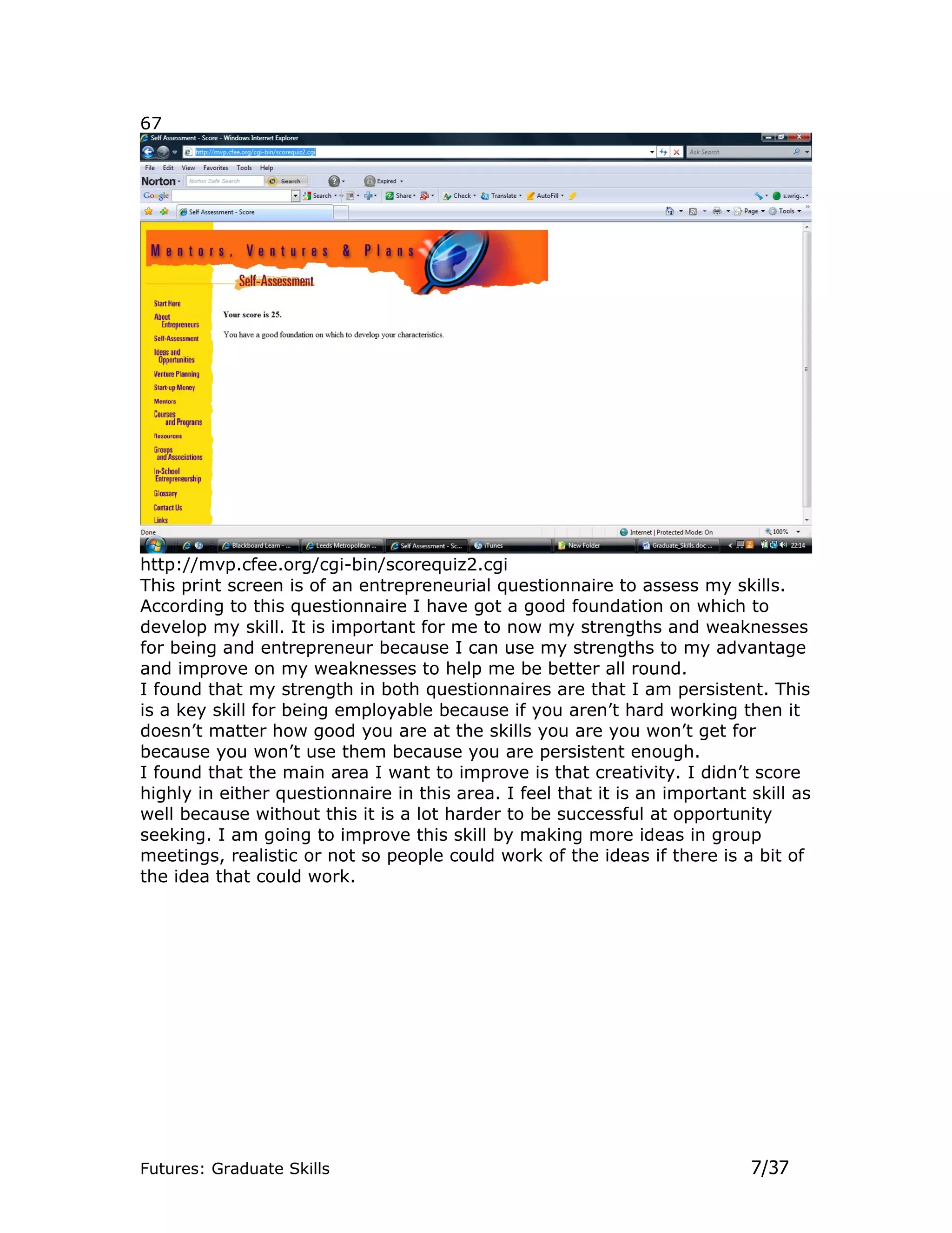 67




http://mvp.cfee.org/cgi-bin/scorequiz2.cgi
This print screen is of an entrepreneurial questionnaire to assess my skills.
According to this questionnaire I have got a good foundation on which to
develop my skill. It is important for me to now my strengths and weaknesses
for being and entrepreneur because I can use my strengths to my advantage
and improve on my weaknesses to help me be better all round.
I found that my strength in both questionnaires are that I am persistent. This
is a key skill for being employable because if you aren’t hard working then it
doesn’t matter how good you are at the skills you are you won’t get for
because you won’t use them because you are persistent enough.
I found that the main area I want to improve is that creativity. I didn’t score
highly in either questionnaire in this area. I feel that it is an important skill as
well because without this it is a lot harder to be successful at opportunity
seeking. I am going to improve this skill by making more ideas in group
meetings, realistic or not so people could work of the ideas if there is a bit of
the idea that could work.




Futures: Graduate Skills                                                    7/37
 