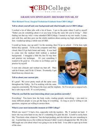 GRADUATE SPOTLIGHT: RICHARD TOVAR, ST
Meet Richard Tovar, Surgical Technician Graduate from CBD College!
Tell us about yourself and your background and what brought you to CBD College.
I worked a lot of labor jobs with a lot of hours. I got to the point where I said to myself
“Either you do something about it or you keep living the same life you’re living.” After
finding out that my wife’s sister attended CBD College, I turned in my two weeks. I came,
met with Jim, and they gave me the whole rundown about earning my high school diploma
first. I ended up taking a whole tour of CBD.
I would go home, stay up until 3 in the morning, then I’d go to school – I’d be here right
before they opened. I’d be at the computer until they
closed, then I’d go back home and study. It was hard
to come into the medical field without a medical
background. I struggled a little bit, but I’d stay here
and practice my technique. It’s just something I
wanted to be good at. I’d come in on Fridays just to
practice by myself.
I went into clinicals and worked my butt off. They
said do 8 hours, and I’d do 12 hours. Eventually, I got
hired from my clinical site.
Tell us about your current job:
It’s great! We cover pretty much all the spine cases
throughout the Valley. So I’m working with the same
surgeons consistently. We bring in the trays and the implants. So I’m not just a surgical tech,
but a sales rep as well. It’s a cool journey.
What do you find the most interesting about your position currently?
Everything! You know how the body works, reading people, networking – you meet so
many different people so you get the hang of everything. As long as you’re willing to ask
questions, surgeons are willing to answer them.
What is your most memorable moment at CBD College?
Which one wasn’t’? I had a few, especially with the teachers. Ms. V pushed me hard. I
know she was extra hard on me, but it’s something I’m glad she did. I could’ve easily been
like “You know what, whatever,” but she kept pushing, and she told me she saw something in
me. I carried that on as a fire within me because I didn’t want to disappoint her. Mr. M in the
OR taught me a lot about what I was going to use in the field. I was able to open up in front
of the class.
 