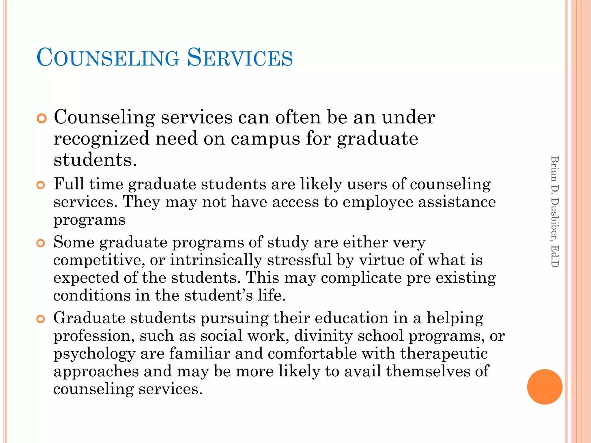 COUNSELING SERVICES

   Counseling services can often be an under
    recognized need on campus for graduate
    students.




                                                                    Brian D. Dusbiber, Ed.D
   Full time graduate students are likely users of counseling
    services. They may not have access to employee assistance
    programs
   Some graduate programs of study are either very
    competitive, or intrinsically stressful by virtue of what is
    expected of the students. This may complicate pre existing
    conditions in the student’s life.
   Graduate students pursuing their education in a helping
    profession, such as social work, divinity school programs, or
    psychology are familiar and comfortable with therapeutic
    approaches and may be more likely to avail themselves of
    counseling services.
 