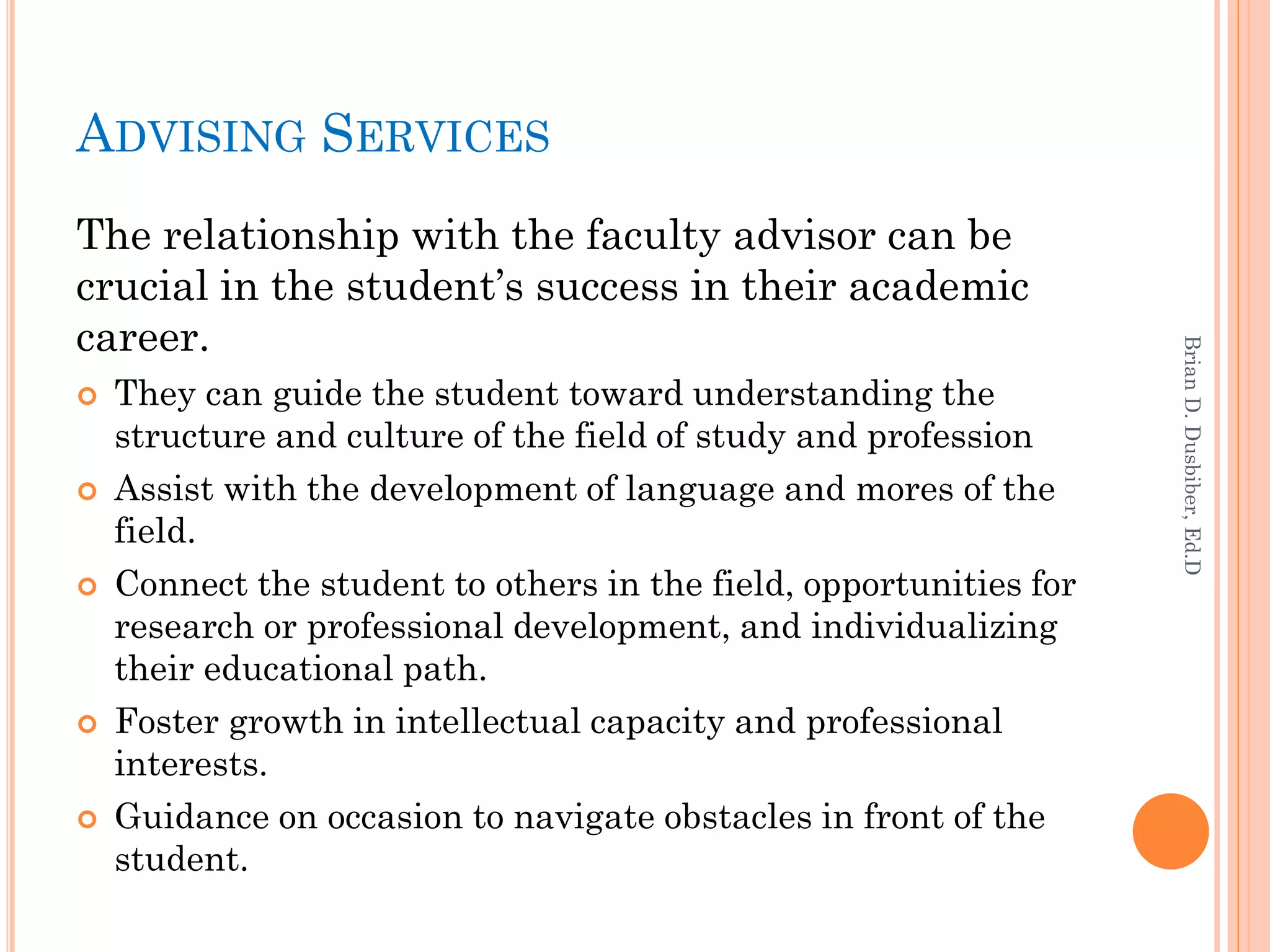 ADVISING SERVICES
The relationship with the faculty advisor can be
crucial in the student’s success in their academic
career.




                                                                    Brian D. Dusbiber, Ed.D
   They can guide the student toward understanding the
    structure and culture of the field of study and profession
   Assist with the development of language and mores of the
    field.
   Connect the student to others in the field, opportunities for
    research or professional development, and individualizing
    their educational path.
   Foster growth in intellectual capacity and professional
    interests.
   Guidance on occasion to navigate obstacles in front of the
    student.
 